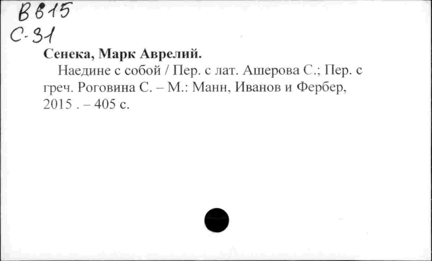 ﻿С-ЗУ
Сенека, Марк Аврелий.
Наедине с собой / Пер. с лат. Ашерова С.; Пер. с греч. Роговина С. - М.: Манн, Иванов и Фербер, 2015 .-405 с.